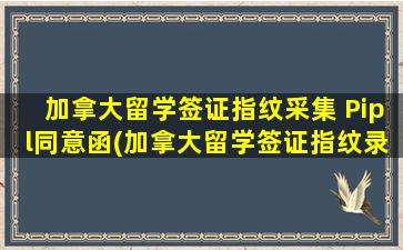 加拿大留学签证指纹采集 Pipl同意函(加拿大留学签证指纹录好后多久出签证)